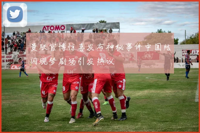 曼联官博惊喜发布神秘事件中国结闪现梦剧场引发热议