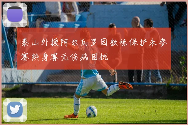泰山外援阿尔瓦罗因教练保护未参赛热身赛无伤病困扰