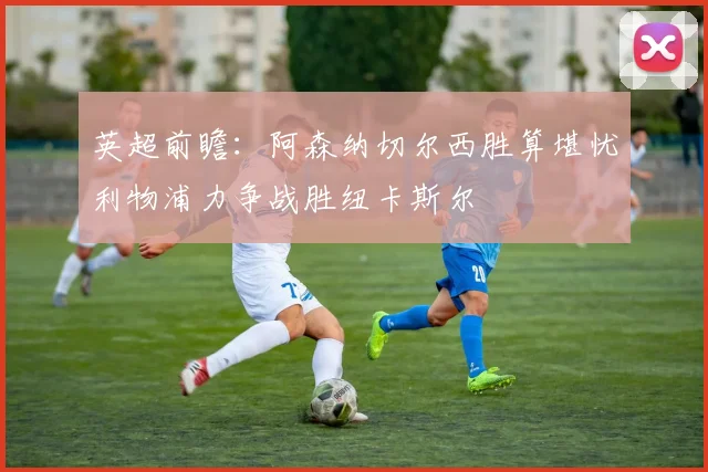 英超前瞻：阿森纳切尔西胜算堪忧利物浦力争战胜纽卡斯尔