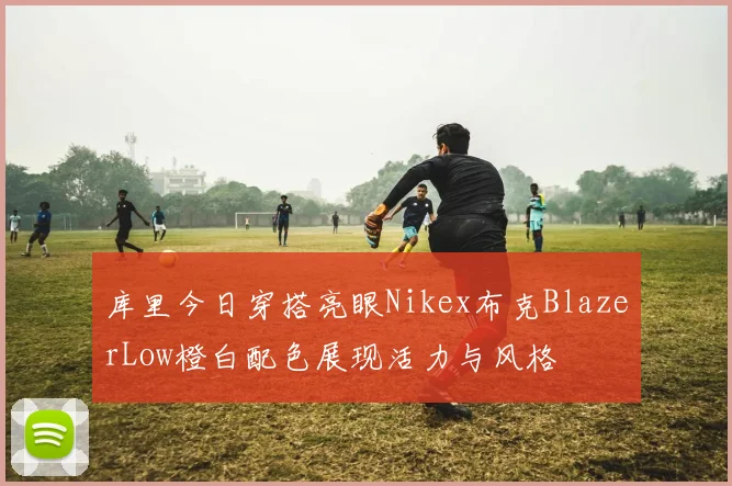 库里今日穿搭亮眼Nikex布克BlazerLow橙白配色展现活力与风格