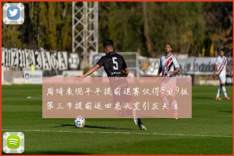 周琦表现平平提前退赛仅得5分9板第三节提前返回更衣室引发关注