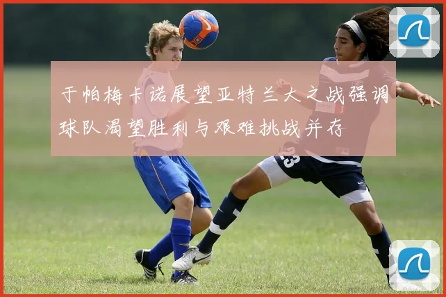 于帕梅卡诺展望亚特兰大之战强调球队渴望胜利与艰难挑战并存