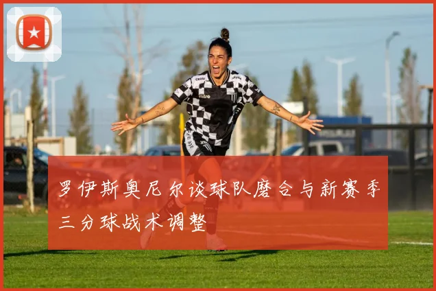 罗伊斯奥尼尔谈球队磨合与新赛季三分球战术调整