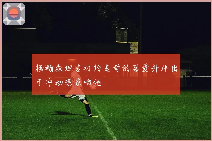 杨瀚森坦言对约基奇的喜爱并非出于冲动想亲吻他