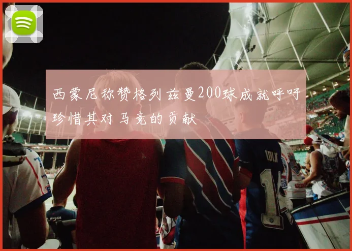 西蒙尼称赞格列兹曼200球成就呼吁珍惜其对马竞的贡献
