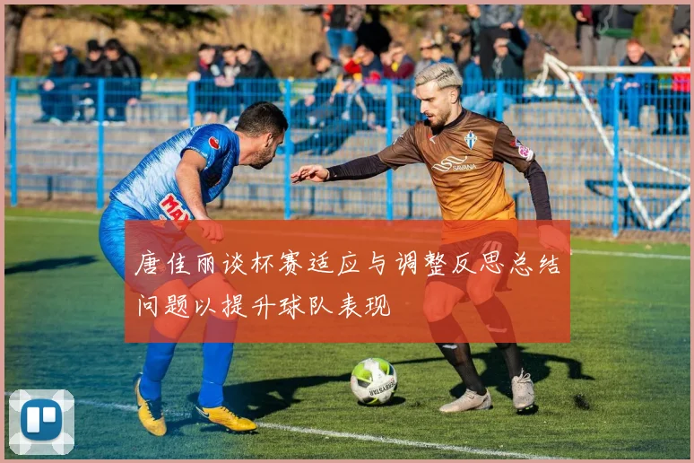 唐佳丽谈杯赛适应与调整反思总结问题以提升球队表现