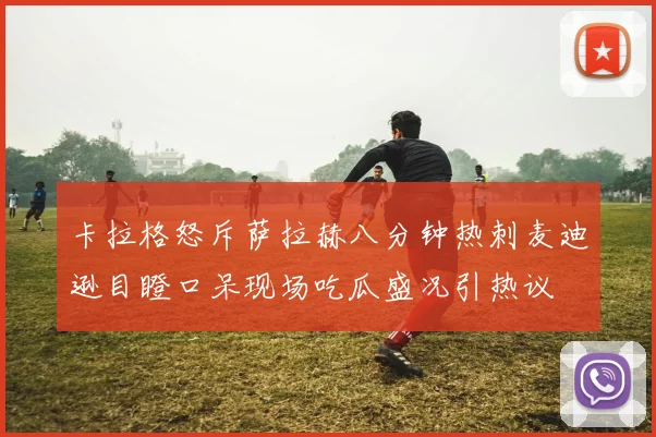 卡拉格怒斥萨拉赫八分钟热刺麦迪逊目瞪口呆现场吃瓜盛况引热议