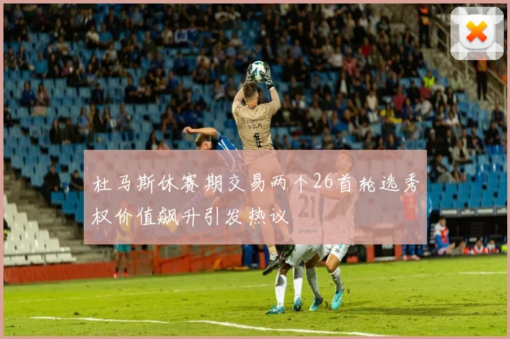 杜马斯休赛期交易两个26首轮选秀权价值飙升引发热议